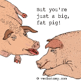 But you're just a big, fat pig!